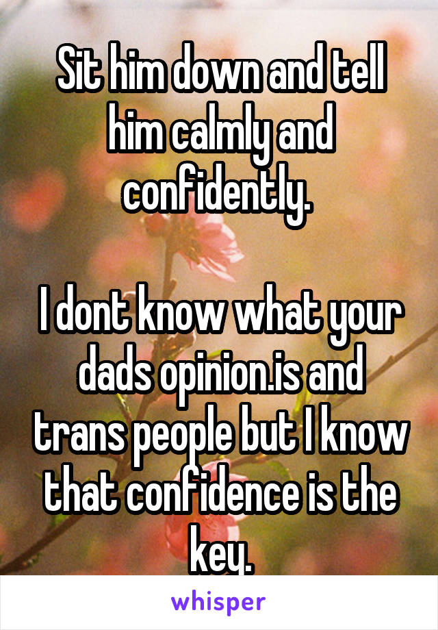 Sit him down and tell him calmly and confidently. 

I dont know what your dads opinion.is and trans people but I know that confidence is the key.
