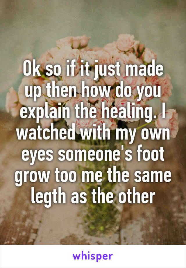 Ok so if it just made up then how do you explain the healing. I watched with my own eyes someone's foot grow too me the same legth as the other