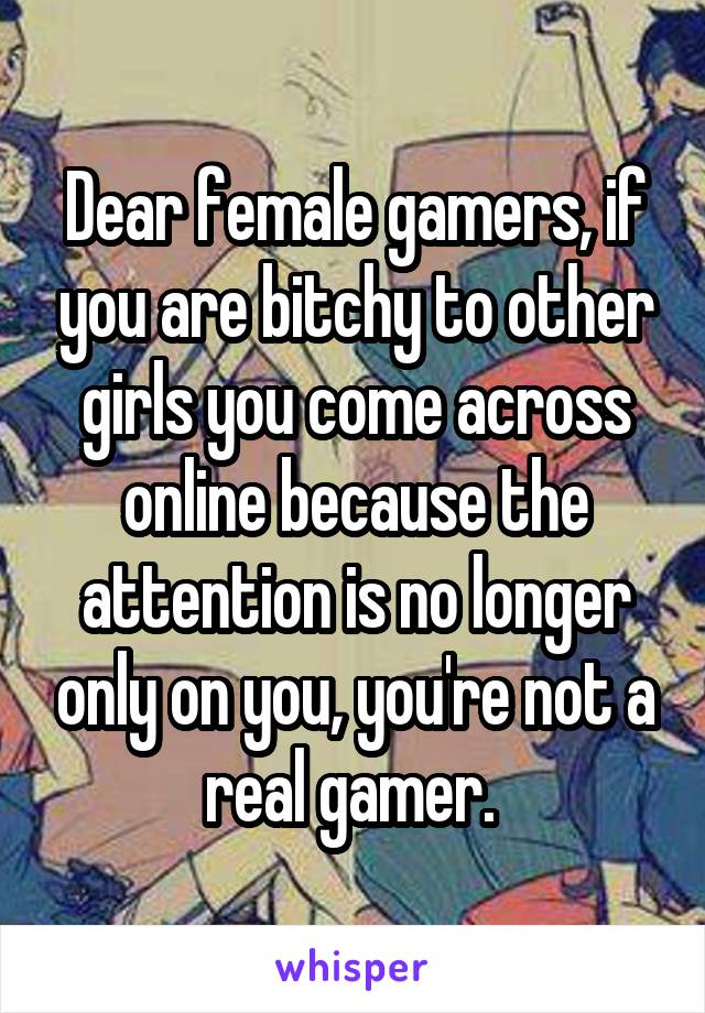 Dear female gamers, if you are bitchy to other girls you come across online because the attention is no longer only on you, you're not a real gamer. 
