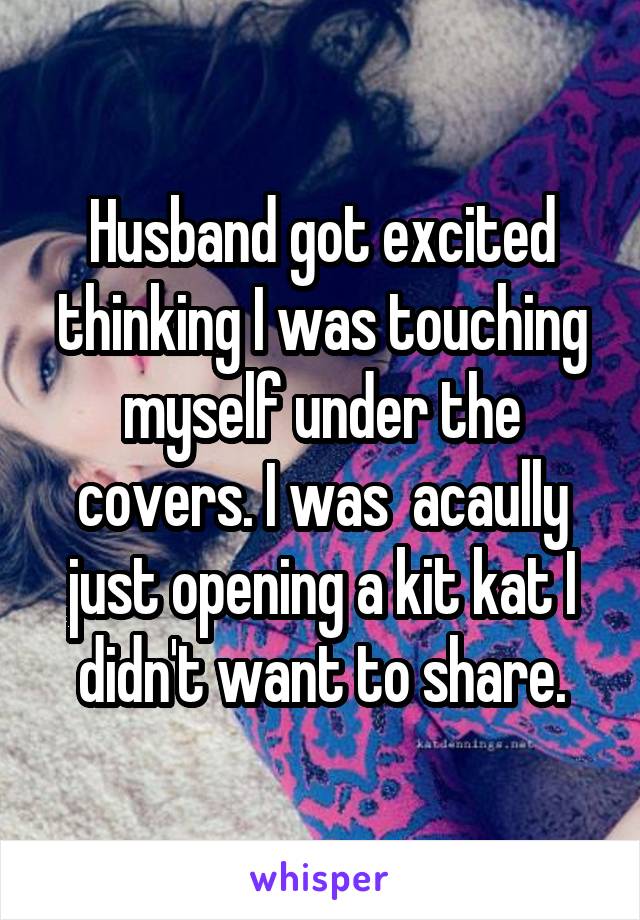 Husband got excited thinking I was touching myself under the covers. I was  acaully just opening a kit kat I didn't want to share.