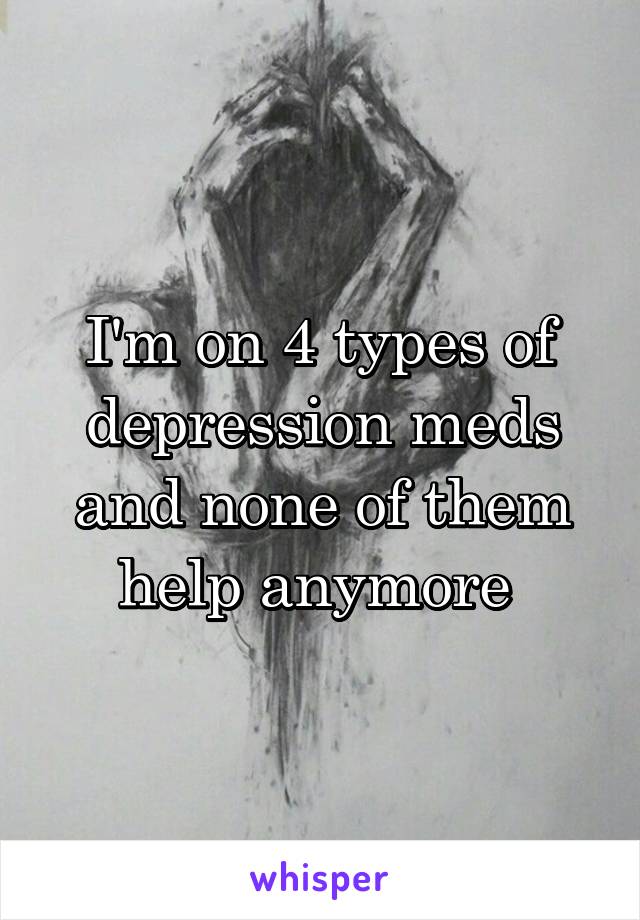 I'm on 4 types of depression meds and none of them help anymore 