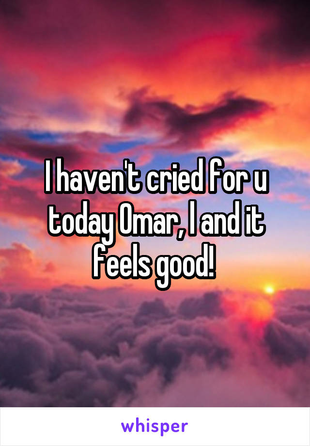 I haven't cried for u today Omar, l and it feels good! 
