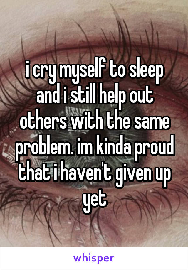 i cry myself to sleep and i still help out others with the same problem. im kinda proud that i haven't given up yet