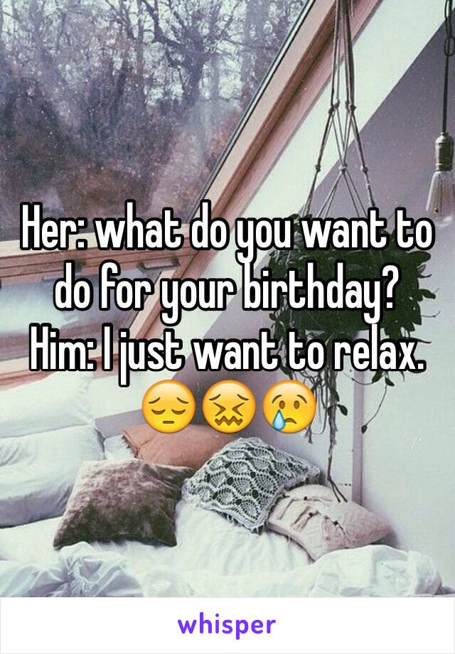 Her: what do you want to do for your birthday?
Him: I just want to relax. 
😔😖😢