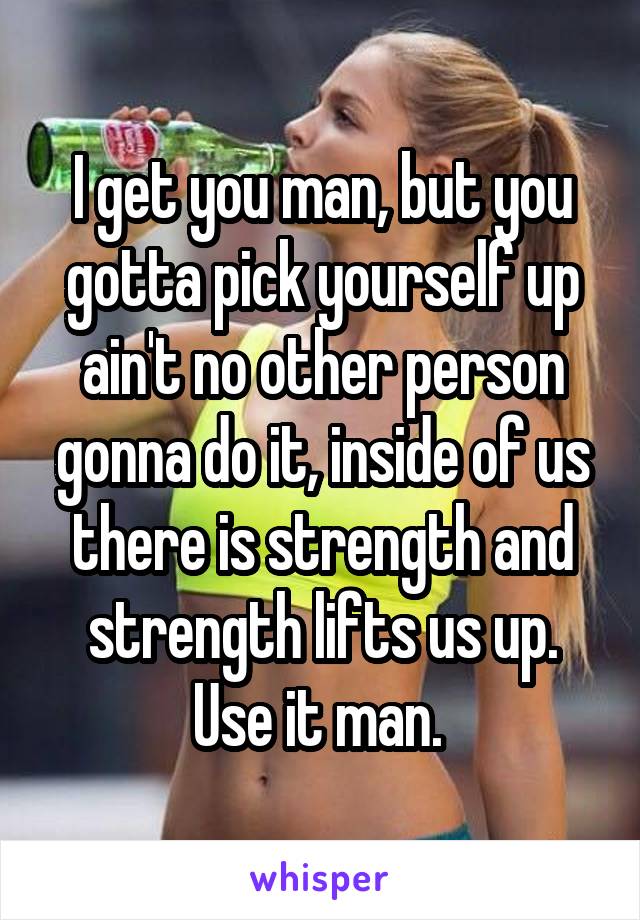 I get you man, but you gotta pick yourself up ain't no other person gonna do it, inside of us there is strength and strength lifts us up. Use it man. 