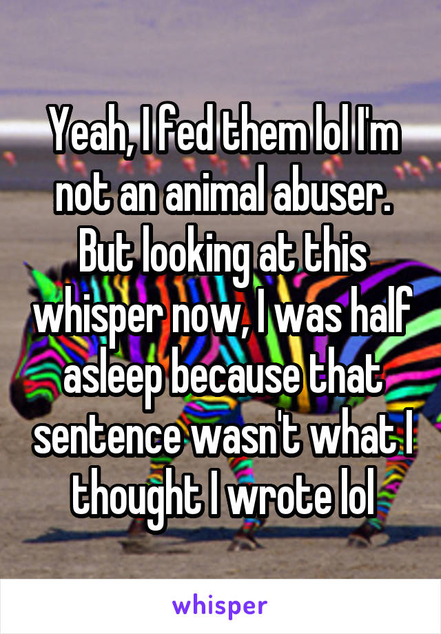 Yeah, I fed them lol I'm not an animal abuser. But looking at this whisper now, I was half asleep because that sentence wasn't what I thought I wrote lol