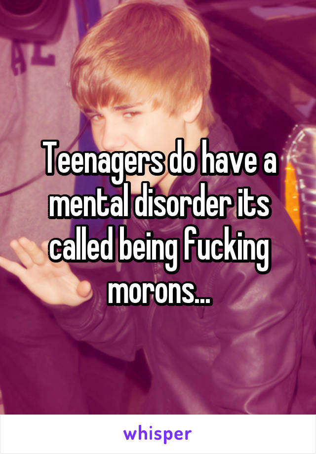Teenagers do have a mental disorder its called being fucking morons...