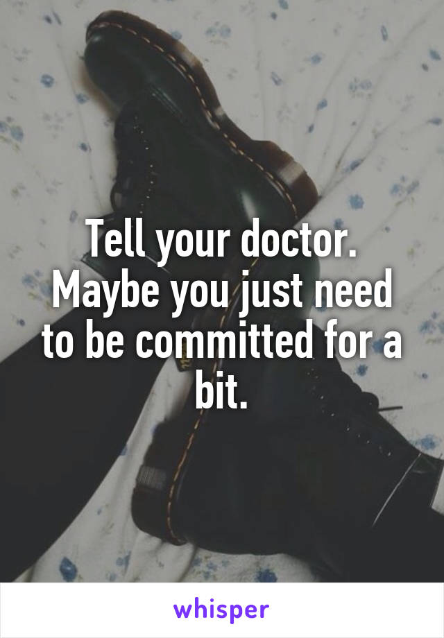 Tell your doctor.
Maybe you just need to be committed for a bit.