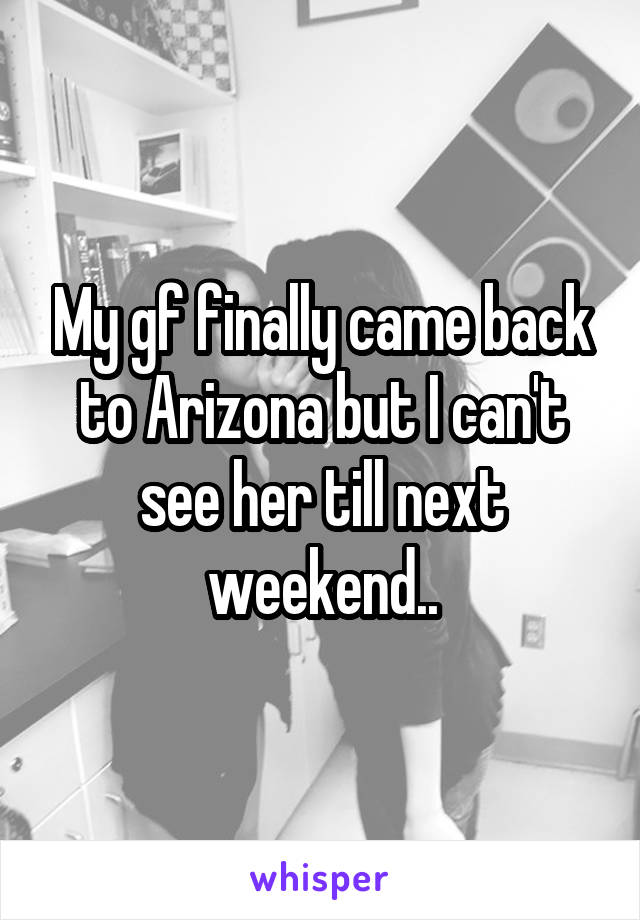 My gf finally came back to Arizona but I can't see her till next weekend..