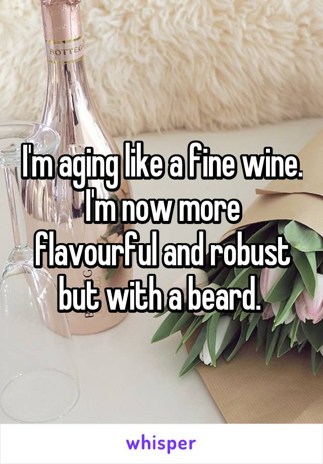 I'm aging like a fine wine. I'm now more flavourful and robust but with a beard. 