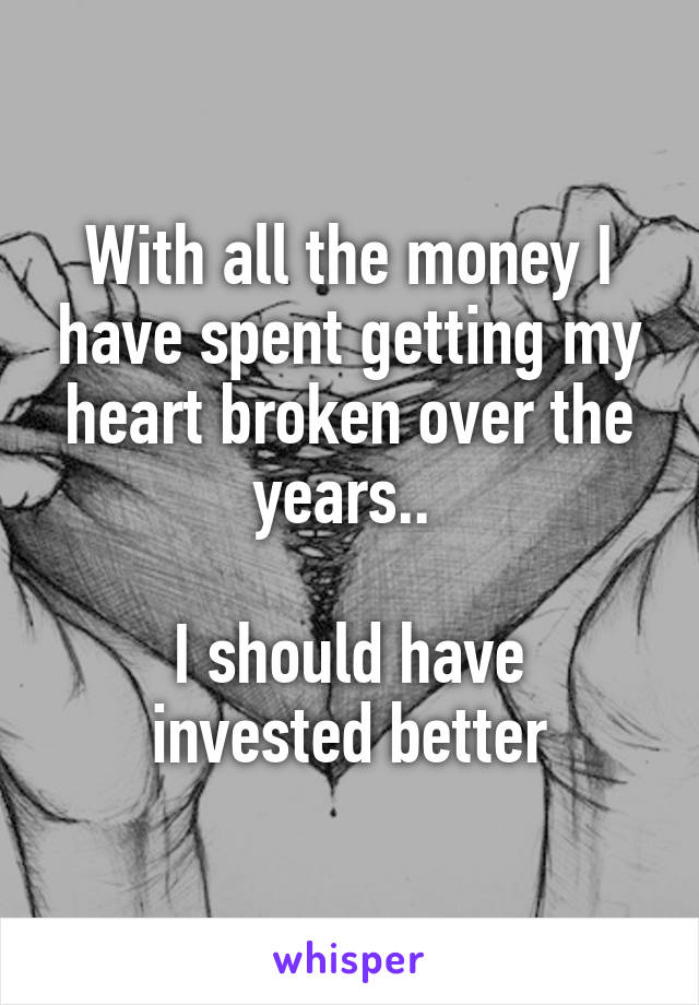 With all the money I have spent getting my heart broken over the years.. 

I should have invested better