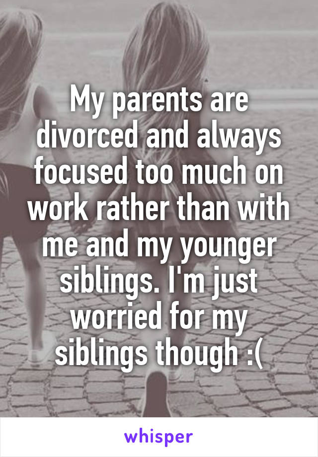 My parents are divorced and always focused too much on work rather than with me and my younger siblings. I'm just worried for my siblings though :(