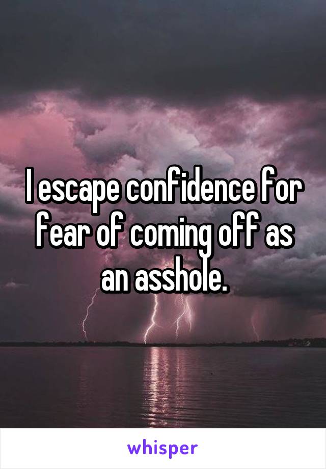 I escape confidence for fear of coming off as an asshole.