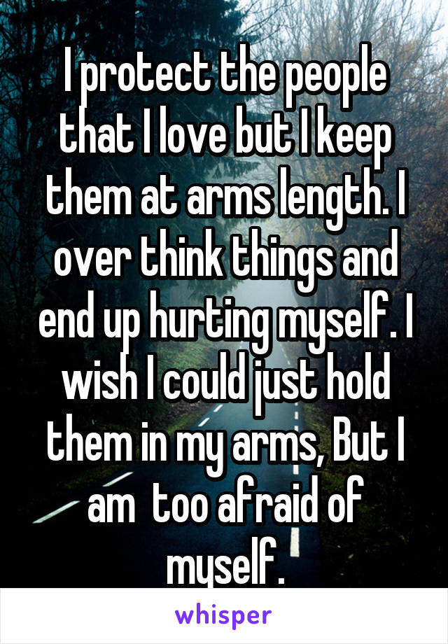 I protect the people that I love but I keep them at arms length. I over think things and end up hurting myself. I wish I could just hold them in my arms, But I am  too afraid of myself.
