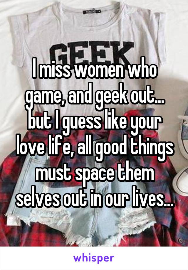 I miss women who game, and geek out... but I guess like your love life, all good things must space them selves out in our lives...