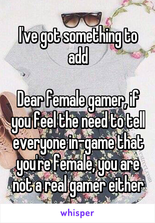 I've got something to add

Dear female gamer, if you feel the need to tell everyone in-game that you're female, you are not a real gamer either