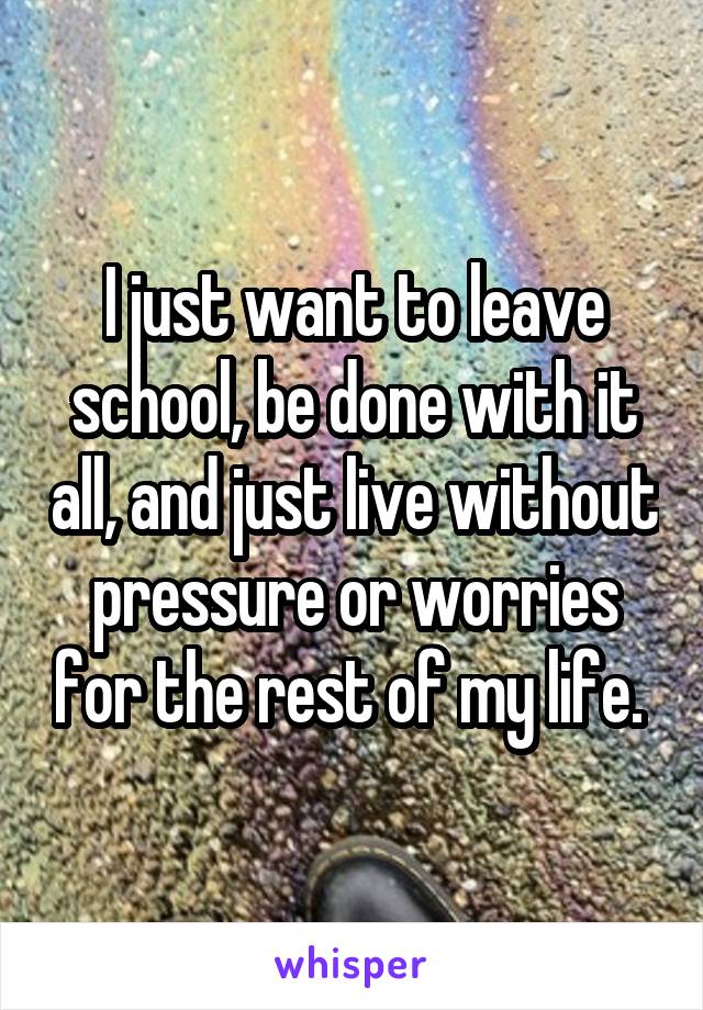 I just want to leave school, be done with it all, and just live without pressure or worries for the rest of my life. 