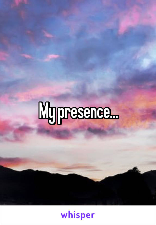 My presence...