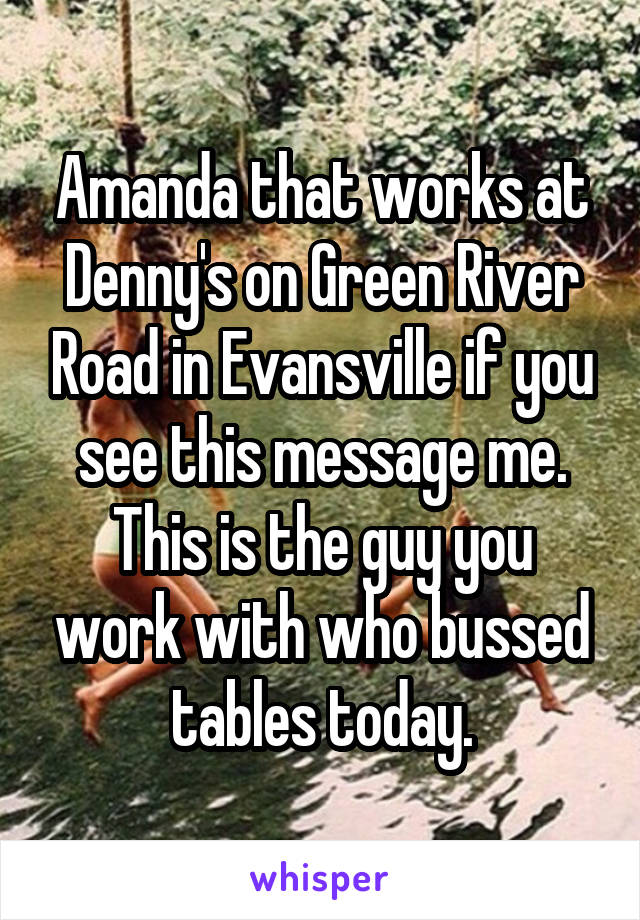 Amanda that works at Denny's on Green River Road in Evansville if you see this message me. This is the guy you work with who bussed tables today.