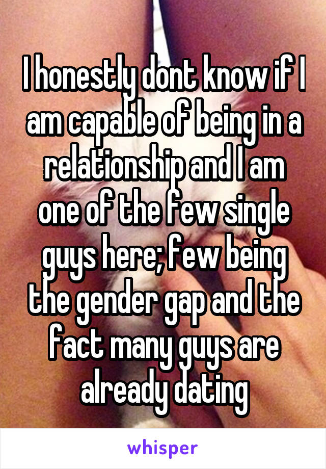 I honestly dont know if I am capable of being in a relationship and I am one of the few single guys here; few being the gender gap and the fact many guys are already dating