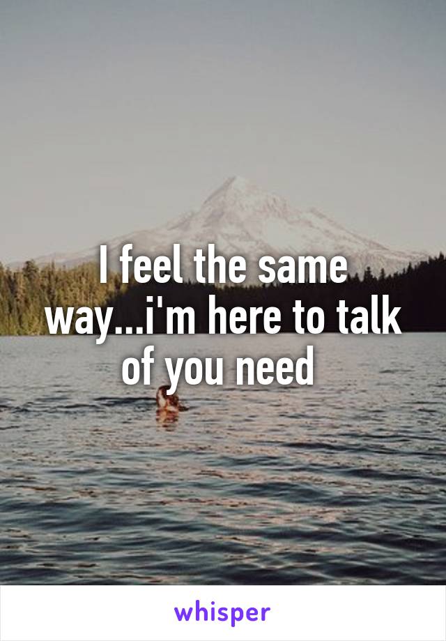 I feel the same way...i'm here to talk of you need 