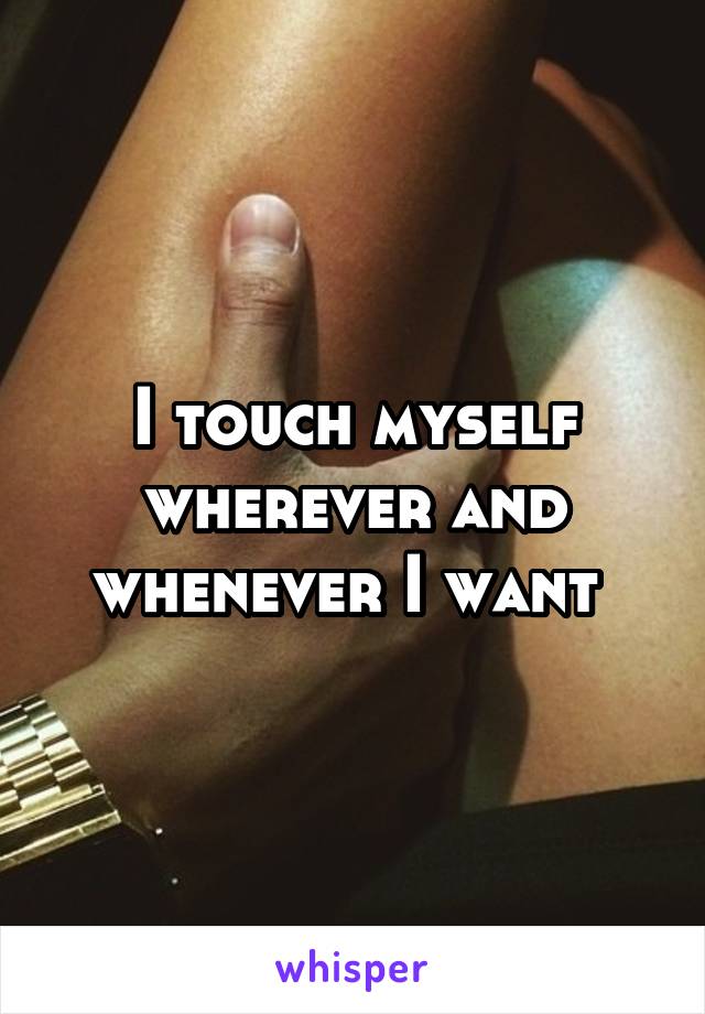 I touch myself wherever and whenever I want 