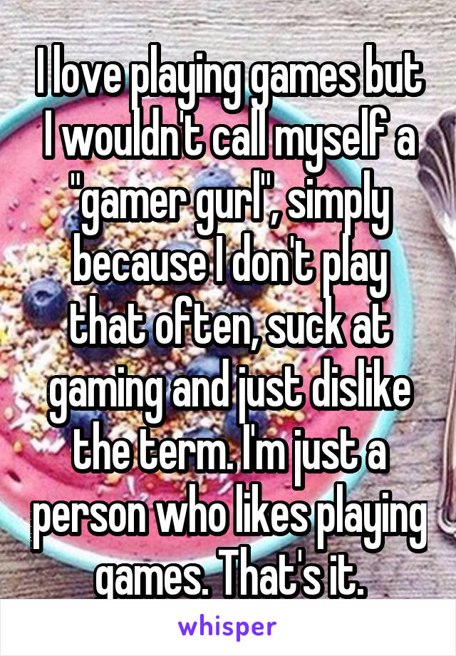 I love playing games but I wouldn't call myself a "gamer gurl", simply because I don't play that often, suck at gaming and just dislike the term. I'm just a person who likes playing games. That's it.