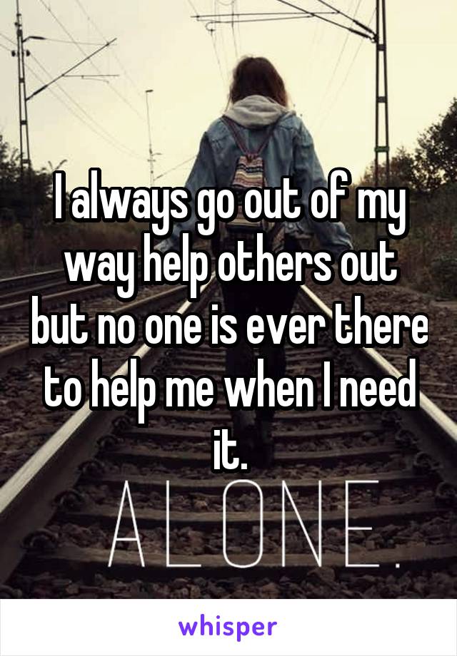 I always go out of my way help others out but no one is ever there to help me when I need it.