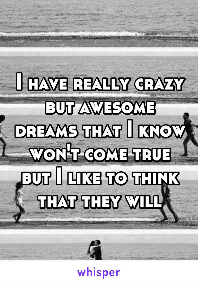 I have really crazy but awesome dreams that I know won't come true but I like to think that they will