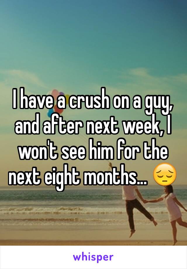I have a crush on a guy, and after next week, I won't see him for the next eight months... 😔