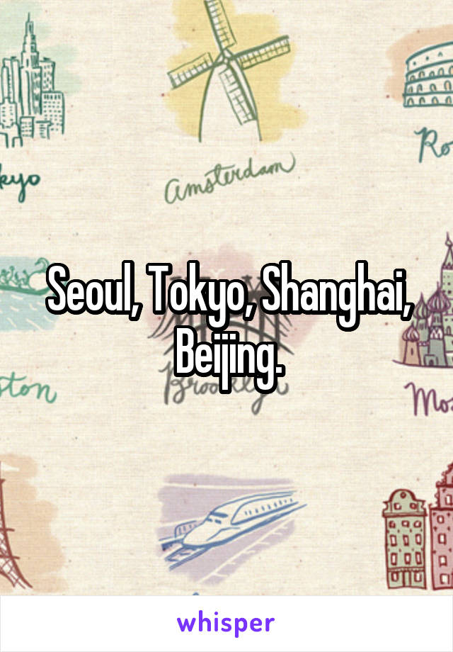 Seoul, Tokyo, Shanghai, Beijing.