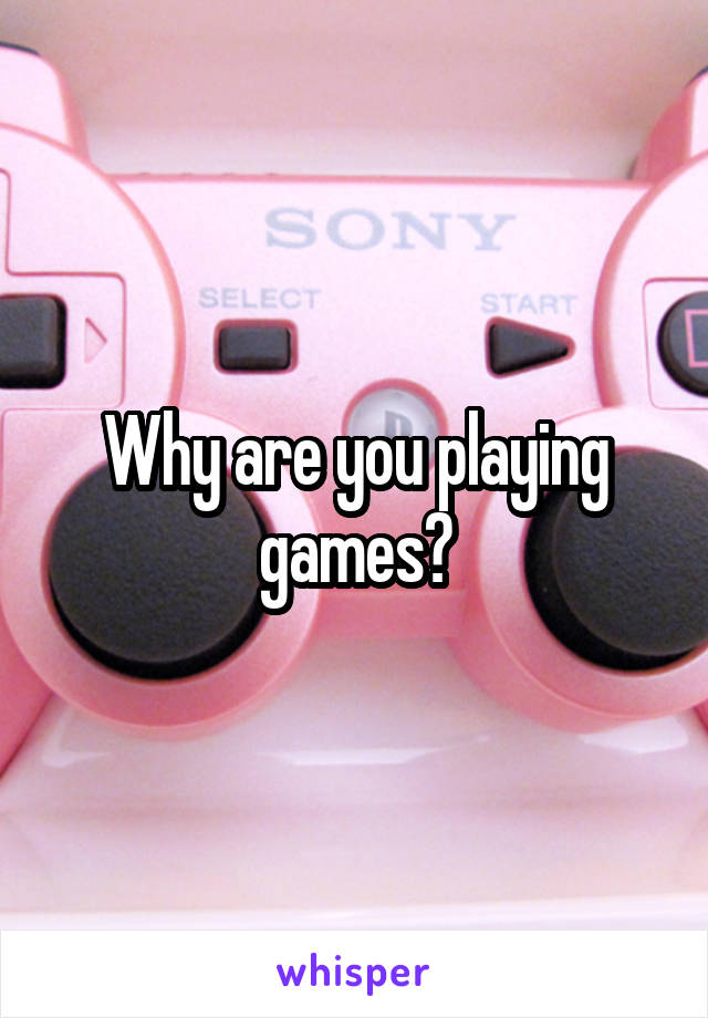 Why are you playing games?