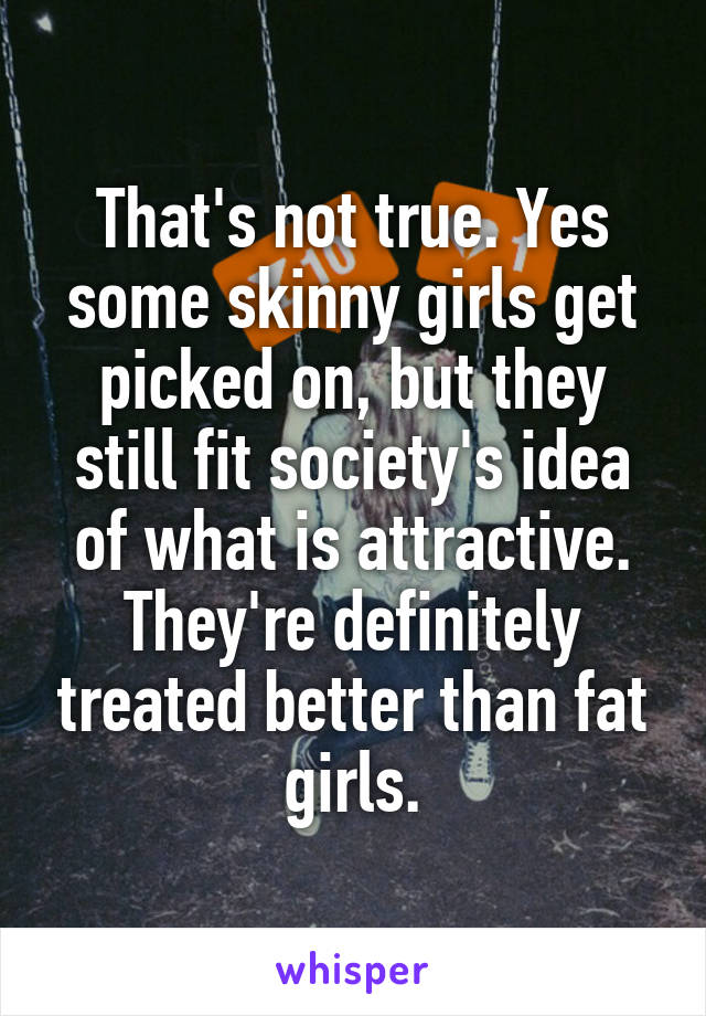 That's not true. Yes some skinny girls get picked on, but they still fit society's idea of what is attractive. They're definitely treated better than fat girls.