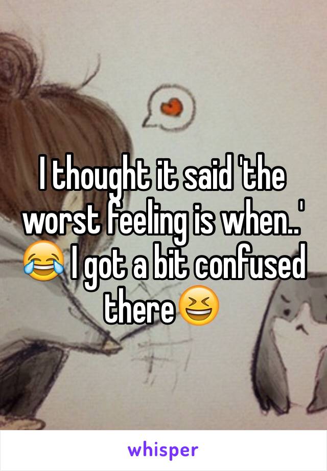 I thought it said 'the worst feeling is when..' 😂 I got a bit confused there😆