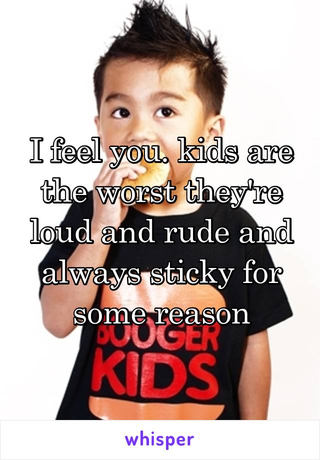 I feel you. kids are the worst they're loud and rude and always sticky for some reason