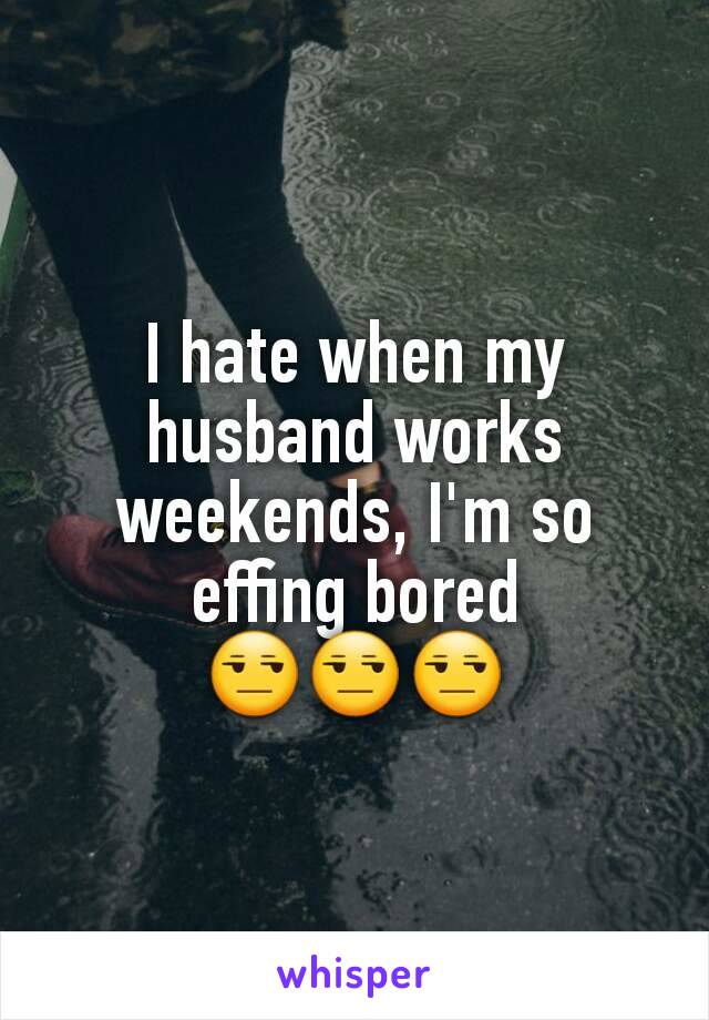 I hate when my husband works weekends, I'm so effing bored 😒😒😒