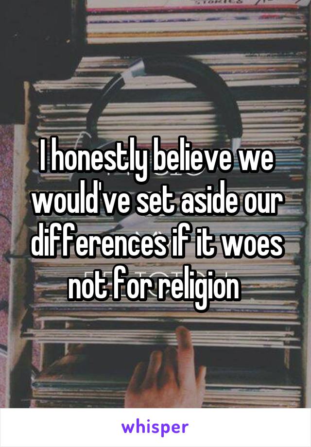 I honestly believe we would've set aside our differences if it woes not for religion 