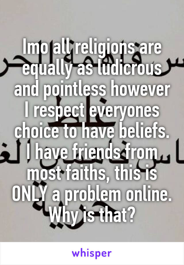 Imo all religions are equally as ludicrous and pointless however I respect everyones choice to have beliefs. I have friends from most faiths, this is ONLY a problem online. Why is that?