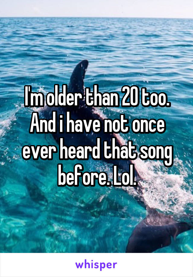 I'm older than 20 too. And i have not once ever heard that song before. Lol.