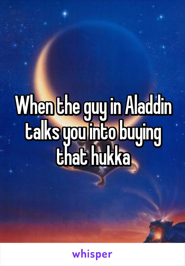 When the guy in Aladdin talks you into buying that hukka