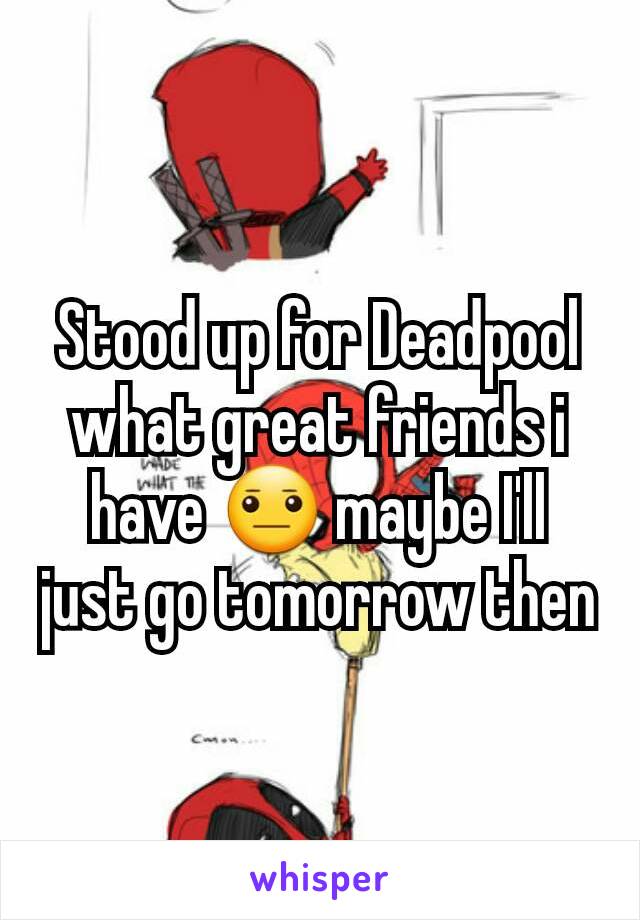 Stood up for Deadpool what great friends i have 😐 maybe I'll just go tomorrow then