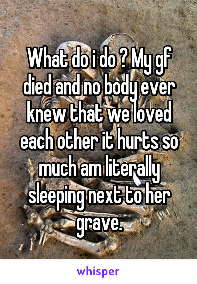 What do i do ? My gf died and no body ever knew that we loved each other it hurts so much am literally sleeping next to her grave.