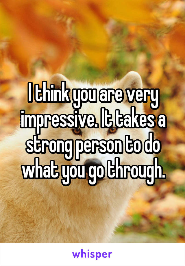 I think you are very impressive. It takes a strong person to do what you go through.