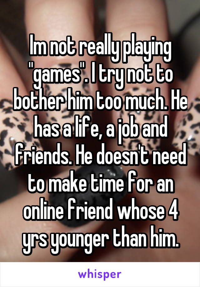 Im not really playing "games". I try not to bother him too much. He has a life, a job and friends. He doesn't need to make time for an online friend whose 4 yrs younger than him.