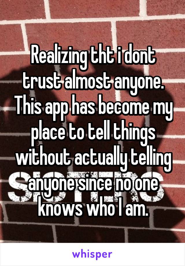 Realizing tht i dont trust almost anyone. This app has become my place to tell things without actually telling anyone since no one knows who I am.