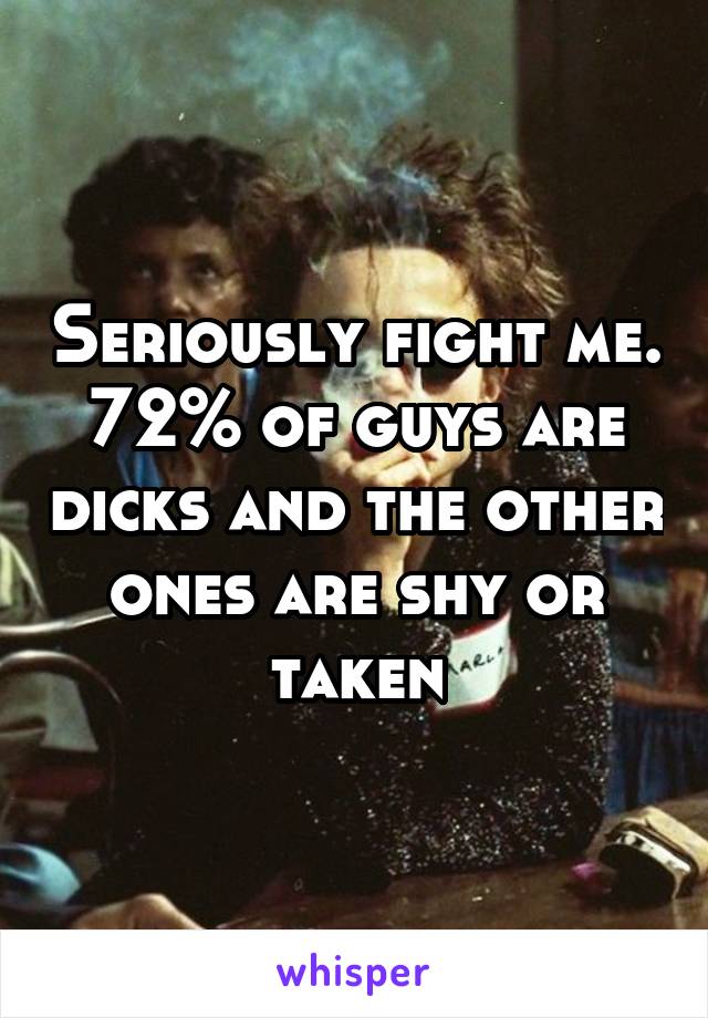 Seriously fight me. 72% of guys are dicks and the other ones are shy or taken