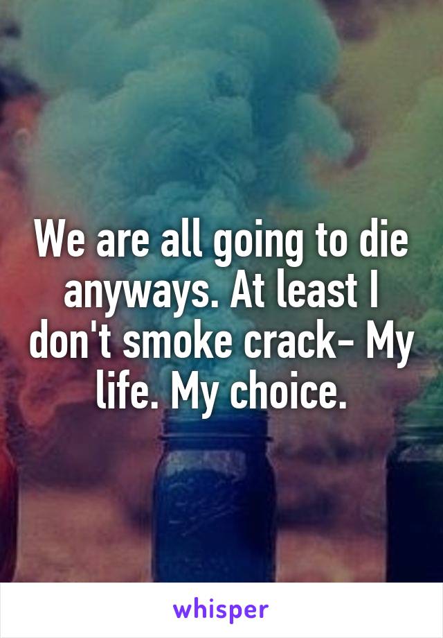 We are all going to die anyways. At least I don't smoke crack- My life. My choice.