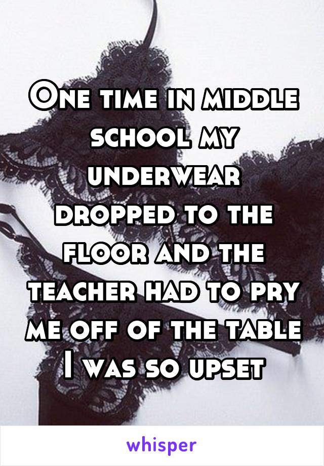 One time in middle school my underwear dropped to the floor and the teacher had to pry me off of the table I was so upset