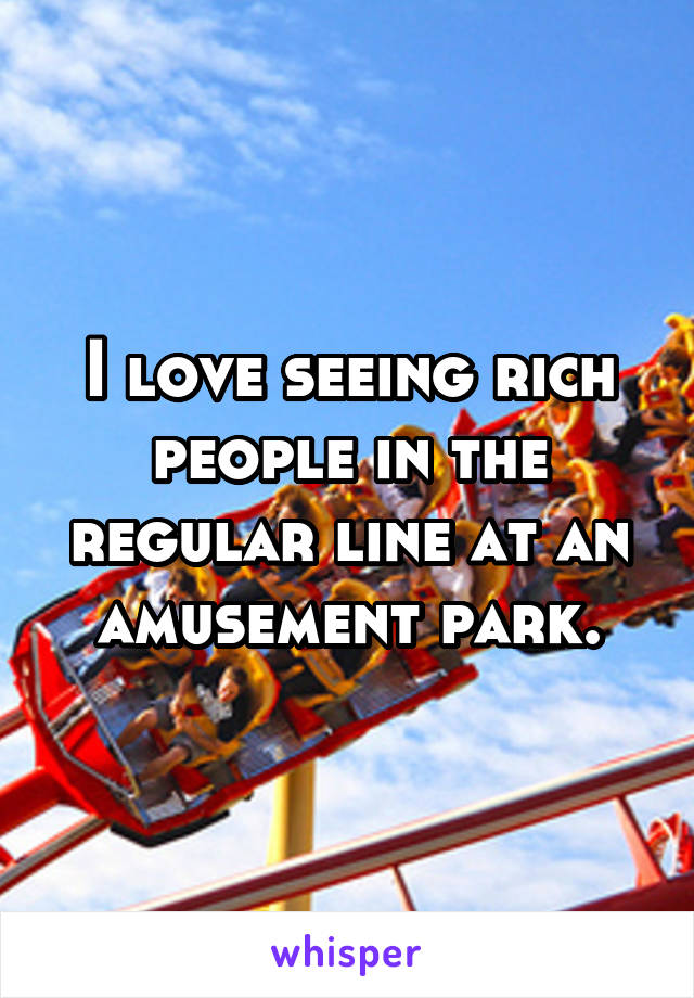 I love seeing rich people in the regular line at an amusement park.
