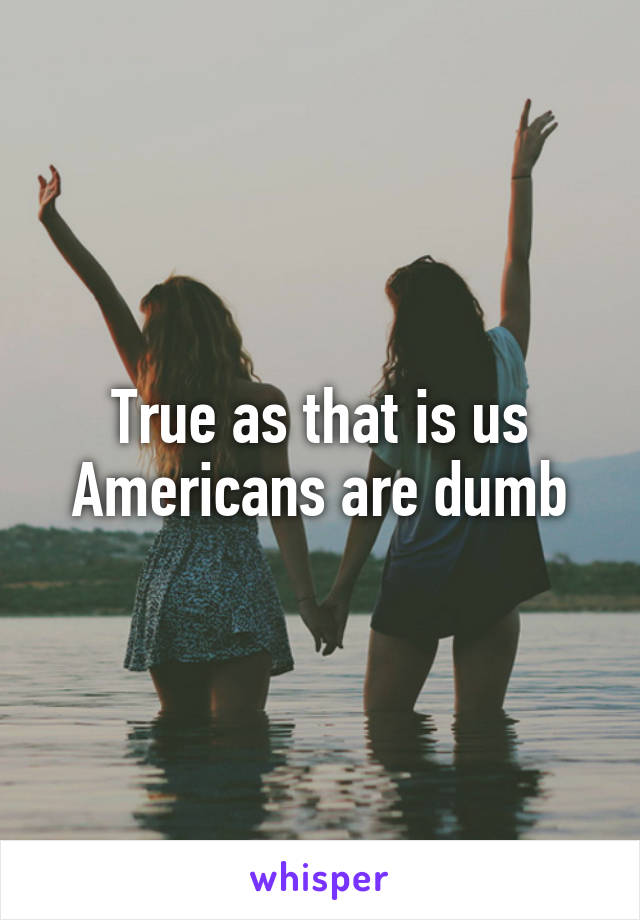 True as that is us Americans are dumb